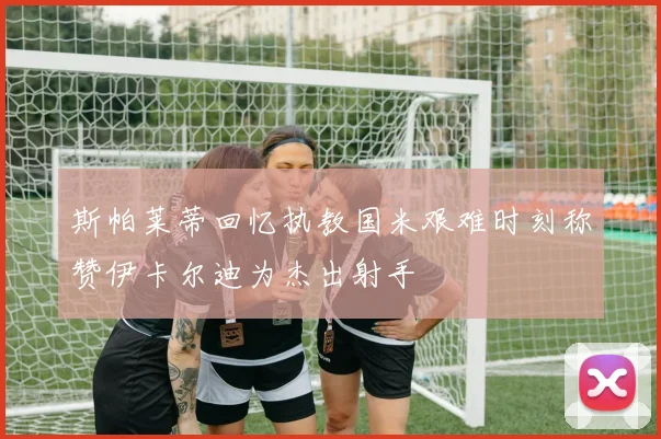 斯帕莱蒂回忆执教国米艰难时刻称赞伊卡尔迪为杰出射手