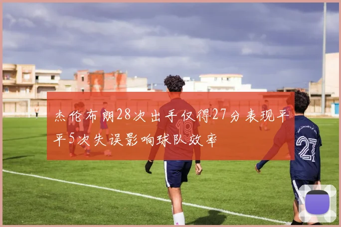 杰伦布朗28次出手仅得27分表现平平5次失误影响球队效率