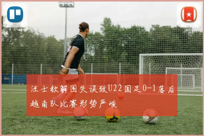 汪士钦解围失误致U22国足0-1落后越南队比赛形势严峻