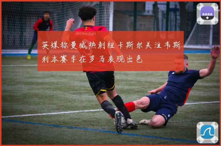英媒称曼城热刺纽卡斯尔关注韦斯利本赛季在罗马表现出色