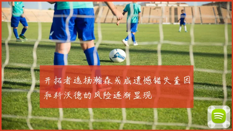 开拓者选杨瀚森或成遗憾错失奎因和科沃德的风险逐渐显现