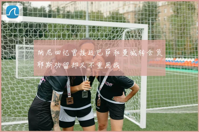 纳尼回忆曾接近巴萨和曼城转会莫耶斯劝留却又不重用我