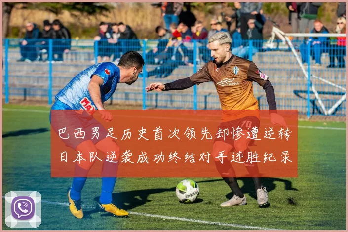 巴西男足历史首次领先却惨遭逆转日本队逆袭成功终结对手连胜纪录