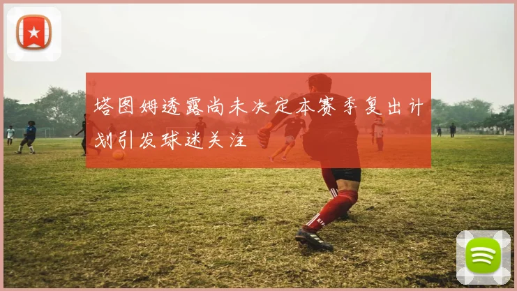 塔图姆透露尚未决定本赛季复出计划引发球迷关注