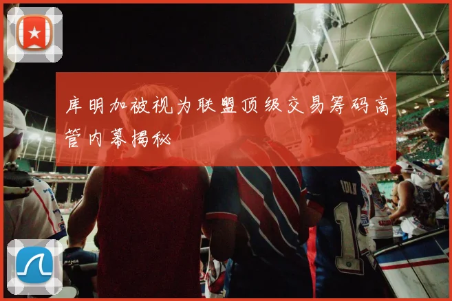 库明加被视为联盟顶级交易筹码高管内幕揭秘