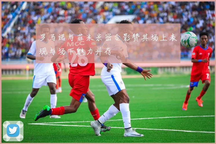 罗马诺与菲米亲密合影赞其场上表现与场下魅力并存