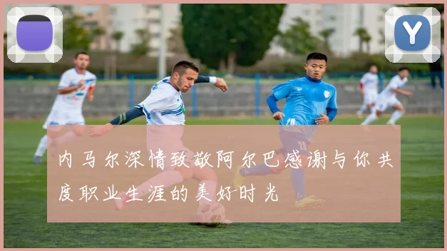 内马尔深情致敬阿尔巴感谢与你共度职业生涯的美好时光
