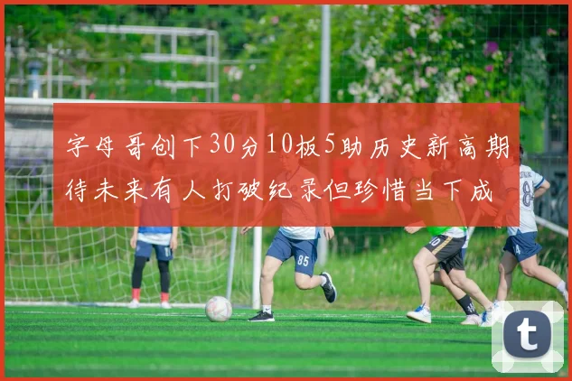 字母哥创下30分10板5助历史新高期待未来有人打破纪录但珍惜当下成就