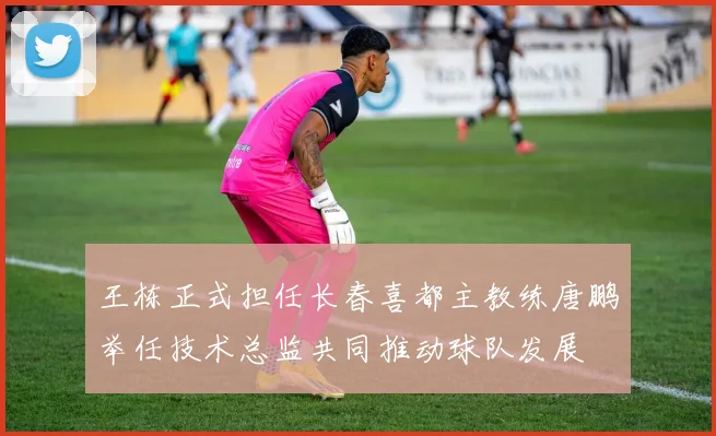 王栋正式担任长春喜都主教练唐鹏举任技术总监共同推动球队发展